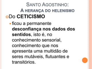 SANTO AGOSTINHO:
A HERANÇA DO HELENISMO
Do CETICISMO
 ficou a permanente
desconfiança nos dados dos
sentidos, isto é, no
conhecimento sensorial,
conhecimento que nos
apresenta uma multidão de
seres mutáveis, flutuantes e
transitórios.
 