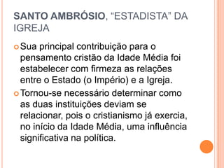 SANTO AMBRÓSIO, “ESTADISTA” DA
IGREJA
Sua principal contribuição para o
pensamento cristão da Idade Média foi
estabelecer com firmeza as relações
entre o Estado (o Império) e a Igreja.
Tornou-se necessário determinar como
as duas instituições deviam se
relacionar, pois o cristianismo já exercia,
no início da Idade Média, uma influência
significativa na política.
 