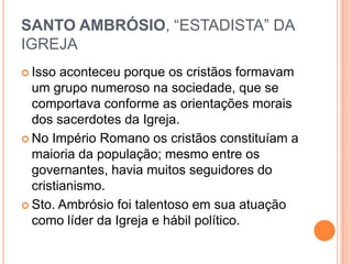 SANTO AMBRÓSIO, “ESTADISTA” DA
IGREJA
 Isso aconteceu porque os cristãos formavam
um grupo numeroso na sociedade, que se
comportava conforme as orientações morais
dos sacerdotes da Igreja.
 No Império Romano os cristãos constituíam a
maioria da população; mesmo entre os
governantes, havia muitos seguidores do
cristianismo.
 Sto. Ambrósio foi talentoso em sua atuação
como líder da Igreja e hábil político.
 