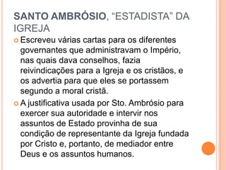 SANTO AMBRÓSIO, “ESTADISTA” DA
IGREJA
 Escreveu várias cartas para os diferentes
governantes que administravam o Império,
nas quais dava conselhos, fazia
reivindicações para a Igreja e os cristãos, e
os advertia para que eles se portassem
segundo a moral cristã.
 A justificativa usada por Sto. Ambrósio para
exercer sua autoridade e intervir nos
assuntos de Estado provinha de sua
condição de representante da Igreja fundada
por Cristo e, portanto, de mediador entre
Deus e os assuntos humanos.
 