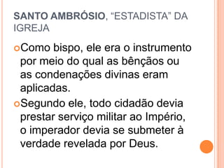 SANTO AMBRÓSIO, “ESTADISTA” DA
IGREJA
Como bispo, ele era o instrumento
por meio do qual as bênçãos ou
as condenações divinas eram
aplicadas.
Segundo ele, todo cidadão devia
prestar serviço militar ao Império,
o imperador devia se submeter à
verdade revelada por Deus.
 