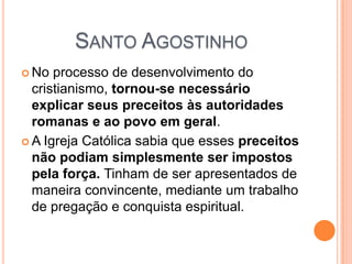SANTO AGOSTINHO
 No processo de desenvolvimento do
cristianismo, tornou-se necessário
explicar seus preceitos às autoridades
romanas e ao povo em geral.
 A Igreja Católica sabia que esses preceitos
não podiam simplesmente ser impostos
pela força. Tinham de ser apresentados de
maneira convincente, mediante um trabalho
de pregação e conquista espiritual.
 