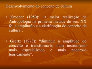 Desenvolvimento do conceito de cultura •  Kroeber (1950): “a maior realização da Antropologia na primeira metade do séc. XX foi a ampliação e a clarificação do conceito de cultura”. •  Geertz (1973): “diminuir a amplitude do conceito e transformá-lo num instrumento mais especializado e mais poderoso teoricamente”. 