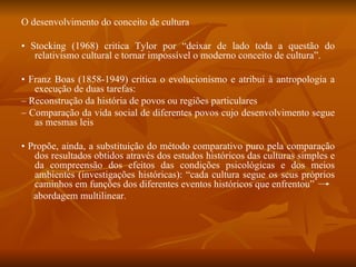 O desenvolvimento do conceito de cultura •  Stocking (1968) critica Tylor por “deixar de lado toda a questão do relativismo cultural e tornar impossível o moderno conceito de cultura”. •  Franz Boas (1858-1949) critica o evolucionismo e atribui à antropologia a execução de duas tarefas: –  Reconstrução da história de povos ou regiões particulares –  Comparação da vida social de diferentes povos cujo desenvolvimento segue as mesmas leis •  Propõe, ainda, a substituição do método comparativo puro pela comparação dos resultados obtidos através dos estudos históricos das culturas simples e da compreensão dos efeitos das condições psicológicas e dos meios ambientes (investigações históricas): “cada cultura segue os seus próprios caminhos em funções dos diferentes eventos históricos que enfrentou”  abordagem multilinear . 