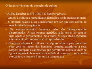 O desenvolvimento do conceito de cultura •  Alfred Kroeber (1876-1960):  O Superorgânico: –  Graças à cultura a humanidade distanciou-se do mundo animal; –  O homem passou a ser considerado um ser que está acima de suas limitações orgânicas. –  Os comportamentos humanos não são biologicamente determinados. A sua herança genética nada tem a ver com as suas ações e pensamentos, pois todos os seus atos dependem inteiramente de um processo de aprendizado. –  Compara adaptação milenar de alguns répteis para poderem voar com os meios dos humanos voarem, exteriores a seus corpos; compara as alterações que permitiram à baleia viver na água à aquisição humana da faculdade de navegar  superando o orgânico, o homem libertou-se da natureza. 