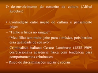 O desenvolvimento do conceito de cultura (Alfred Kroeber) •  Contradição entre noção de cultura e pensamento leigo: – “ Tenho a física no sangue”. – “ Meu filho tem muito jeito para a música, pois herdou essa qualidade de seu avô”. –  Criminalista italiano Cesare Lombroso (1835-1909) correlacionava aparência física com tendência para comportamentos criminosos. –  Risco de discriminações raciais e sociais. 