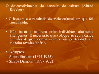 O desenvolvimento do conceito de cultura (Alfred Kroeber) •  O homem é o resultado do meio cultural em que foi socializado. •  Não basta a natureza criar indivíduos altamente inteligentes. É necessário que coloque ao seu alcance o material que permita exercer sua criatividade de maneira revolucionária. •  Exemplos: –  Albert Einstein (1879-1955) –  Santos Dumont (1873-1932) 