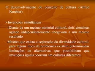 O desenvolvimento do conceito de cultura (Alfred Kroeber) •  Invenções simultâneas –  Diante de um mesmo material cultural, dois cientistas agindo independentemente chegavam a um mesmo resultado – Mesmo que exista a separação da diversidade cultural, para alguns tipos de problemas existem determinadas limitações de alternativas que possibilitam que invenções iguais ocorram em culturas diferentes. 