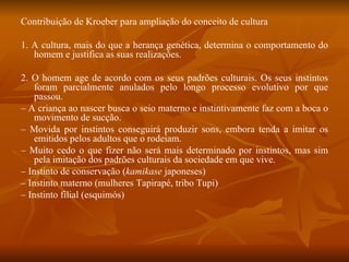 Contribuição de Kroeber para ampliação do conceito de cultura 1. A cultura, mais do que a herança genética, determina o comportamento do homem e justifica as suas realizações. 2. O homem age de acordo com os seus padrões culturais. Os seus instintos foram parcialmente anulados pelo longo processo evolutivo por que passou. –  A criança ao nascer busca o seio materno e instintivamente faz com a boca o movimento de sucção. –  Movida por instintos conseguirá produzir sons, embora tenda a imitar os emitidos pelos adultos que o rodeiam. –  Muito cedo o que fizer não será mais determinado por instintos, mas sim pela imitação dos padrões culturais da sociedade em que vive. –  Instinto de conservação ( kamikase  japoneses) –  Instinto materno (mulheres Tapirapé, tribo Tupi) –  Instinto filial (esquimós) 