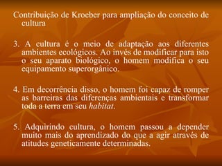 Contribuição de Kroeber para ampliação do conceito de cultura 3. A cultura é o meio de adaptação aos diferentes ambientes ecológicos. Ao invés de modificar para isto o seu aparato biológico, o homem modifica o seu equipamento superorgânico. 4. Em decorrência disso, o homem foi capaz de romper as barreiras das diferenças ambientais e transformar toda a terra em seu  habitat . 5. Adquirindo cultura, o homem passou a depender muito mais do aprendizado do que a agir através de atitudes geneticamente determinadas. 