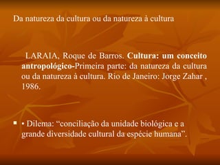 Da natureza da cultura ou da natureza à cultura LARAIA, Roque de Barros.  Cultura: um conceito antropológico- Primeira parte: da natureza   da   cultura   ou da natureza à cultura. Rio de Janeiro: Jorge Zahar , 1986. •  Dilema: “conciliação da unidade biológica e a grande diversidade cultural da espécie humana”. 