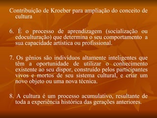 Contribuição de Kroeber para ampliação do conceito de cultura 6. É o processo de aprendizagem (socialização ou edoculturação) que determina o seu comportamento  a sua capacidade artística ou profissional. 7. Os gênios são indivíduos altamente inteligentes que têm a oportunidade de utilizar o conhecimento existente ao seu dispor, construído pelos participantes vivos e mortos de seu sistema cultural, e criar um novo objeto ou uma nova técnica. 8. A cultura é um processo acumulativo, resultante de toda a experiência histórica das gerações anteriores. 