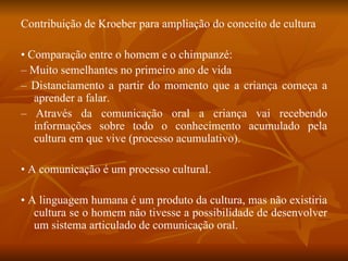 Contribuição de Kroeber para ampliação do conceito de cultura •  Comparação entre o homem e o chimpanzé: –  Muito semelhantes no primeiro ano de vida –  Distanciamento a partir do momento que a criança começa a aprender a falar. –  Através da comunicação oral a criança vai recebendo informações sobre todo o conhecimento acumulado pela cultura em que vive (processo acumulativo). •  A comunicação é um processo cultural. •  A linguagem humana é um produto da cultura, mas não existiria cultura se o homem não tivesse a possibilidade de desenvolver um sistema articulado de comunicação oral. 