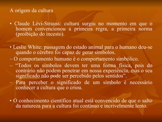 A origem da cultura •  Claude Lévi-Strauss: cultura surgiu no momento em que o homem convencionou a primeira regra, a primeira norma (proibição do incesto). •  Leslie White: passagem do estado animal para o humano deu-se quando o cérebro foi capaz de gerar símbolos. –  O comportamento humano é o comportamento simbólico. – “ Todos os símbolos devem ter uma forma física, pois do contrário não podem penetrar em nossa experiência, mas o seu significado não pode ser percebido pelos sentidos”. –  Para perceber o significado de um símbolo é necessário conhecer a cultura que o criou. •  O conhecimento científico atual está convencido de que o salto da natureza para a cultura foi contínuo e incrivelmente lento. 
