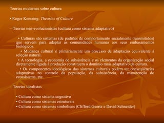 Teorias modernas sobre cultura •  Roger Keessing:  Theories of Culture –  Teorias neo-evolucionistas (cultura como sistema adaptativo) •  Culturas são sistemas (de padrões de comportamento socialmente transmitidos) que servem para adaptar as comunidades humanas aos seus embasamentos biológicos. •  Mudança cultural é primariamente um processo de adaptação equivalente à seleção natural. •  A tecnologia, a economia de subsistência e os elementos da organização social diretamente ligada à produção constituem o domínio mais adaptativo da cultura. •  Os componentes ideológicos dos sistemas culturais podem ter conseqüências adaptativas no controle da população, da subsistência, da manutenção do ecossistema, etc. –  Teorias idealistas •  Cultura como sistema cognitivo •  Cultura como sistemas estruturais •  Cultura como sistemas simbólicos (Clifford Geertz e David Schneider) 