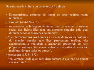 Da natureza da cultura ou da natureza à cultura •  Etnocentrismo, costume de tomar os seus padrões como referência: •  Heródoto (484-424 a.C.): –  ao comentar a linhagem feminina que caracteriza o sistema social dos lícios:“Eles têm um costume singular pelo qual diferem de todas as nações do mundo”. – “ Se oferecêssemos aos homens a escolha de todos os costumes do mundo, aqueles que lhes parecessem melhor, eles examinariam a totalidade e acabariam preferindo os seus próprios costumes, tão convencidos de que estão de estes são melhores do que todos os outros”. •  Montaigne (1533-1572): – “ na verdade, cada qual considera bárbaro o que não se pratica em sua terra”. 
