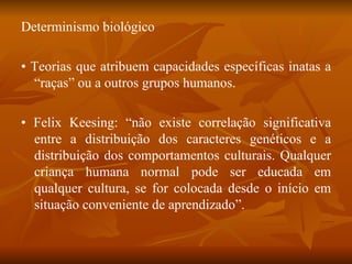 Determinismo biológico •  Teorias que atribuem capacidades específicas inatas a “raças” ou a outros grupos humanos. •  Felix Keesing: “não existe correlação significativa entre a distribuição dos caracteres genéticos e a distribuição dos comportamentos culturais. Qualquer criança humana normal pode ser educada em qualquer cultura, se for colocada desde o início em situação conveniente de aprendizado”. 