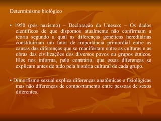 Determinismo biológico •  1950 (pós nazismo) – Declaração da Unesco: – Os dados científicos de que dispomos atualmente não confirmam a teoria segundo a qual as diferenças genéticas hereditárias constituiriam um fator de importância primordial entre as causas das diferenças que se manifestam entre as culturas e as obras das civilizações dos diversos povos ou grupos étnicos. Eles nos informa, pelo contrário, que essas diferenças se explicam antes de tudo pela história cultural de cada grupo. •  Dimorfismo sexual explica diferenças anatômicas e fisiológicas mas não diferenças de comportamento entre pessoas de sexos diferentes. 