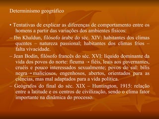Determinismo geográfico •  Tentativas de explicar as diferenças de comportamento entre os homens a partir das variações dos ambientes físicos: –  Ibn Khaldun, filósofo árabe do séc. XIV: habitantes dos climas quentes – natureza passional; habitantes dos climas frios – falta vivacidade. –  Jean Bodin, filósofo francês do séc. XVI: líquido dominante da vida dos povos do norte: fleuma  fiéis, leais aos governantes, cruéis e pouco interessados sexualmente; povos do sul: bílis negra  maliciosos, engenhosos, abertos, orientados para as ciências, mas mal adaptados para a vida política. –  Geógrafos do final do séc. XIX – Huntington, 1915: relação entre a latitude e os centros de civilização, sendo o clima fator importante na dinâmica do processo. 