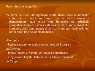 Determinismo geográfico • A partir de 1920, antropólogos como Boas, Wissler, Kroeber, entre outros, refutaram esse tipo de determinismo e demonstraram que existe uma limitação na influência geográfica sobre os fatores culturais. E mais: que é possível e comum existir uma grande diversidade cultural localizada em um mesmo tipo de ambiente físico. • Exemplos: –  lapões e esquimós (calota polar norte da Europa e da América) –  índios Pueblo e Navajo, do sudoeste americano –  xinguanos e kayabi, habitantes do Parque Nacional do Xingu 