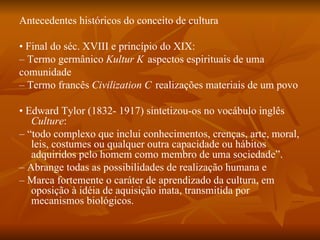 Antecedentes históricos do conceito de cultura •  Final do séc. XVIII e princípio do XIX: –  Termo germânico  Kultur  􀃆 aspectos espirituais de uma comunidade –  Termo francês  Civilization  􀃆 realizações materiais de um povo •  Edward Tylor (1832- 1917) sintetizou-os no vocábulo inglês  Culture : – “ todo complexo que inclui conhecimentos, crenças, arte, moral, leis, costumes ou qualquer outra capacidade ou hábitos adquiridos pelo homem como membro de uma sociedade”. –  Abrange todas as possibilidades de realização humana e –  Marca fortemente o caráter de aprendizado da cultura, em oposição à idéia de aquisição inata, transmitida por mecanismos biológicos. 
