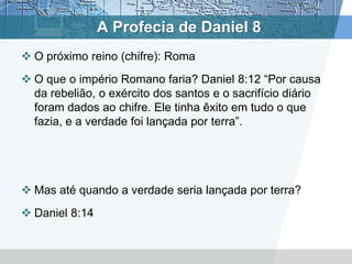 A Profecia de Daniel 8
 O próximo reino (chifre): Roma
 O que o império Romano faria? Daniel 8:12 “Por causa
da rebelião, o exército dos santos e o sacrifício diário
foram dados ao chifre. Ele tinha êxito em tudo o que
fazia, e a verdade foi lançada por terra”.
 Mas até quando a verdade seria lançada por terra?
 Daniel 8:14
 