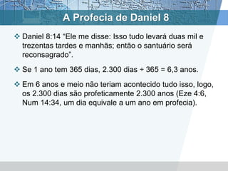 A Profecia de Daniel 8
 Daniel 8:14 “Ele me disse: Isso tudo levará duas mil e
trezentas tardes e manhãs; então o santuário será
reconsagrado”.
 Se 1 ano tem 365 dias, 2.300 dias ÷ 365 = 6,3 anos.
 Em 6 anos e meio não teriam acontecido tudo isso, logo,
os 2.300 dias são profeticamente 2.300 anos (Eze 4:6,
Num 14:34, um dia equivale a um ano em profecia).
 