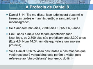 A Profecia de Daniel 8
 Daniel 8:14 “Ele me disse: Isso tudo levará duas mil e
trezentas tardes e manhãs; então o santuário será
reconsagrado”.
 Se 1 ano tem 365 dias, 2.300 dias ÷ 365 = 6,3 anos.
 Em 6 anos e meio não teriam acontecido tudo
isso, logo, os 2.300 dias são profeticamente 2.300 anos
(Eze 4:6, Num 14:34, um dia equivale a um ano em
profecia).
 Veja Daniel 8:26 “A visão das tardes e das manhãs que
você recebeu é verdadeira; sela porém a visão, pois
refere-se ao futuro distante” (ou tempo do fim).
 