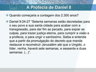 A Profecia de Daniel 8
 Quando começaria a contagem dos 2.300 anos?
 Daniel 9:24-27 “Setenta semanas estão decretadas para
o seu povo e sua santa cidade para acabar com a
transgressão, para dar fim ao pecado, para expiar as
culpas, para trazer justiça eterna, para cumprir a visão e
a profecia, e para ungir o santíssimo. Saiba e entenda
que a partir da promulgação do decreto que manda
restaurar e reconstruir Jerusalém até que o Ungido, o
líder, venha, haverá sete semanas, e sessenta e duas
semanas. (...)”.
 