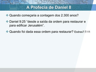 A Profecia de Daniel 8
 Quando começaria a contagem dos 2.300 anos?
 Daniel 9:25 “desde a saída da ordem para restaurar e
para edificar Jerusalém”.
 Quando foi dada essa ordem para restaurar? Esdras7:7-11
 