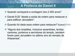 A Profecia de Daniel 8
 Quando começaria a contagem dos 2.300 anos?
 Daniel 9:25 “desde a saída da ordem para restaurar e
para edificar Jerusalém”.
 Quando foi dada essa ordem para restaurar? Esdras7:7-11
 “Alguns dos israelitas, inclusive sacerdotes, levitas,
cantores, porteiros e servidores do templo, também
foram para Jerusalém no sétimo ano do reinado de
Artaxerxes”.
 