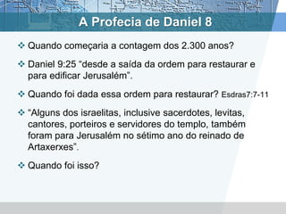 A Profecia de Daniel 8
 Quando começaria a contagem dos 2.300 anos?
 Daniel 9:25 “desde a saída da ordem para restaurar e
para edificar Jerusalém”.
 Quando foi dada essa ordem para restaurar? Esdras7:7-11
 “Alguns dos israelitas, inclusive sacerdotes, levitas,
cantores, porteiros e servidores do templo, também
foram para Jerusalém no sétimo ano do reinado de
Artaxerxes”.
 Quando foi isso?
 