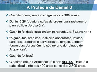 A Profecia de Daniel 8
 Quando começaria a contagem dos 2.300 anos?
 Daniel 9:25 “desde a saída da ordem para restaurar e
para edificar Jerusalém”.
 Quando foi dada essa ordem para restaurar? Esdras7:7-11
 “Alguns dos israelitas, inclusive sacerdotes, levitas,
cantores, porteiros e servidores do templo, também
foram para Jerusalém no sétimo ano do reinado de
Artaxerxes”.
 Quando foi isso?
 O sétimo ano de Artaxerxes é o ano 457 a.C.. Esta é a
data inicial tanto dos 490 anos como dos 2.300 anos.
 