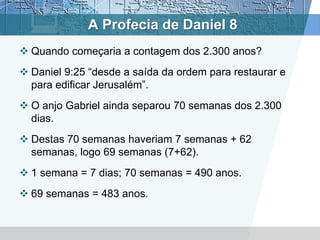 A Profecia de Daniel 8
 Quando começaria a contagem dos 2.300 anos?
 Daniel 9:25 “desde a saída da ordem para restaurar e
para edificar Jerusalém”.
 O anjo Gabriel ainda separou 70 semanas dos 2.300
dias.
 Destas 70 semanas haveriam 7 semanas + 62
semanas, logo 69 semanas (7+62).
 1 semana = 7 dias; 70 semanas = 490 anos.
 69 semanas = 483 anos.
 