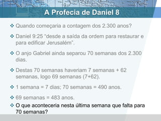 A Profecia de Daniel 8
 Quando começaria a contagem dos 2.300 anos?
 Daniel 9:25 “desde a saída da ordem para restaurar e
para edificar Jerusalém”.
 O anjo Gabriel ainda separou 70 semanas dos 2.300
dias.
 Destas 70 semanas haveriam 7 semanas + 62
semanas, logo 69 semanas (7+62).
 1 semana = 7 dias; 70 semanas = 490 anos.
 69 semanas = 483 anos.
 O que aconteceria nesta última semana que falta para
70 semanas?
 