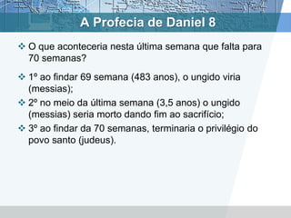 A Profecia de Daniel 8
 O que aconteceria nesta última semana que falta para
70 semanas?
 1º ao findar 69 semana (483 anos), o ungido viria
(messias);
 2º no meio da última semana (3,5 anos) o ungido
(messias) seria morto dando fim ao sacrifício;
 3º ao findar da 70 semanas, terminaria o privilégio do
povo santo (judeus).
 