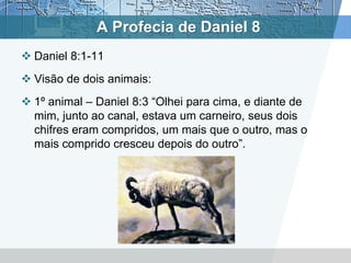 A Profecia de Daniel 8
 Daniel 8:1-11
 Visão de dois animais:
 1º animal – Daniel 8:3 “Olhei para cima, e diante de
mim, junto ao canal, estava um carneiro, seus dois
chifres eram compridos, um mais que o outro, mas o
mais comprido cresceu depois do outro”.
 