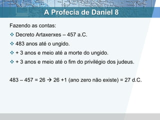 A Profecia de Daniel 8
Fazendo as contas:
 Decreto Artaxerxes – 457 a.C.
 483 anos até o ungido.
 + 3 anos e meio até a morte do ungido.
 + 3 anos e meio até o fim do privilégio dos judeus.
483 – 457 = 26  26 +1 (ano zero não existe) = 27 d.C.
 