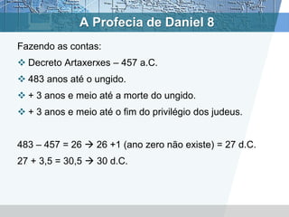 A Profecia de Daniel 8
Fazendo as contas:
 Decreto Artaxerxes – 457 a.C.
 483 anos até o ungido.
 + 3 anos e meio até a morte do ungido.
 + 3 anos e meio até o fim do privilégio dos judeus.
483 – 457 = 26  26 +1 (ano zero não existe) = 27 d.C.
27 + 3,5 = 30,5  30 d.C.
 