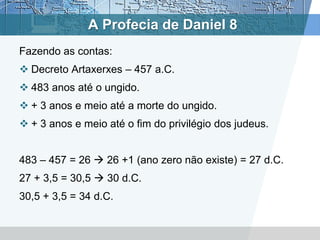 A Profecia de Daniel 8
Fazendo as contas:
 Decreto Artaxerxes – 457 a.C.
 483 anos até o ungido.
 + 3 anos e meio até a morte do ungido.
 + 3 anos e meio até o fim do privilégio dos judeus.
483 – 457 = 26  26 +1 (ano zero não existe) = 27 d.C.
27 + 3,5 = 30,5  30 d.C.
30,5 + 3,5 = 34 d.C.
 