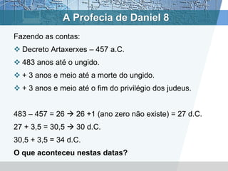A Profecia de Daniel 8
Fazendo as contas:
 Decreto Artaxerxes – 457 a.C.
 483 anos até o ungido.
 + 3 anos e meio até a morte do ungido.
 + 3 anos e meio até o fim do privilégio dos judeus.
483 – 457 = 26  26 +1 (ano zero não existe) = 27 d.C.
27 + 3,5 = 30,5  30 d.C.
30,5 + 3,5 = 34 d.C.
O que aconteceu nestas datas?
 