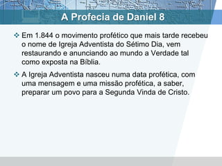 A Profecia de Daniel 8
 Em 1.844 o movimento profético que mais tarde recebeu
o nome de Igreja Adventista do Sétimo Dia, vem
restaurando e anunciando ao mundo a Verdade tal
como exposta na Bíblia.
 A Igreja Adventista nasceu numa data profética, com
uma mensagem e uma missão profética, a saber,
preparar um povo para a Segunda Vinda de Cristo.
 