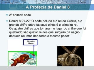 A Profecia de Daniel 8
 2º animal: bode
 Daniel 8:21-22 “O bode peludo é o rei da Grécia, e o
grande chifre entre os seus olhos é o primeiro rei.
Os quatro chifres que tomaram o lugar do chifre que foi
quebrado são quatro reinos que surgirão da nação
daquele rei, mas não terão o mesmo poder”
 