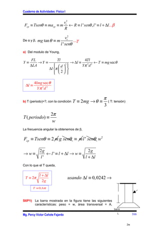 Cuaderno de Actividades: Física I


                       vt2
 Fcp ≡ Tsenθ ≡ macp ≡ m ← R ≡ l ' senθ , l ' ≡ l + ∆l...β
                       R

                             vt2
De α y β,   mg tan θ ≡ m          ...γ
                         l ' senθ
a) Del modulo de Young,

      FL                    Tl                  4Tl
Y≡       →Y ≡                         → ∆l ≡           ← T ≡ mg sec θ
     ∆LA                   d 2 
                                             Yπ 2d 2
                      ∆l π   
                          2 
                                 

         4lmg sec θ
  ∆l ≡
           Yπ 2d 2

                                                            π
b) T (periodo)=?, con la condición     T ≡ 2mg → θ ≡          ( T: tensión)
                                                            3
                       2π
T ( periodo) ≡
                        w
La frecuencia angular la obtenemos de β,


Fcp ≡ Tsenθ ≡ 2 m g senθ ≡ m l ' senθ w2

             2g                        2g
→w≡             ← l ' ≡ l + ∆l → w ≡
             l'                      l + ∆l
Con lo que el T queda,


             l + ∆l
 T ≡ 2π                             usando ∆l ≡ 0,0242 →
               2g
         T ≡ 0, 6π



S6P1) La barra mostrada en la figura tiene las siguientes
      características: peso = w, área transversal = A,
                                                                   barra
                                                                        L          166
Mg. Percy Víctor Cañote Fajardo


                                                                              2w
 