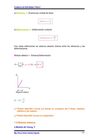 Cuaderno de Actividades: Física I

a) Esfuerzo, s: (Fuerza por unidad de área)


                                                   F
                                  Esfuerzo = s =
                                                   A




b) Deformación, e: (Deformación unitaria)


                                                       ∆L
                                  Deformación = e =
                                                        L




Con estas definiciones se observa relación directa entre los esfuerzos y las
deformaciones.


Módulo elástico = Esfuerzo/Deformación


    1                  s
D =   E → s ≡ Me → M ≡
    M                  e


  D




                     E

  Régimen elástico



           N
M ∼ 1010
           m2


¿? Podría describir curvas s-e donde se muestren las 3 fases: elástica,
   plástica y de ruptura.

¿? Podría describir curvas s-e especiales.


1.3) Módulos elásticos

i) Modulo de Young, Y

Mg. Percy Víctor Cañote Fajardo                                         158
 