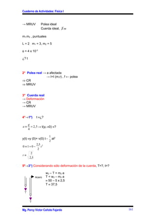 Cuaderno de Actividades: Física I



→ MRUV            Polea ideal
                  Cuerda ideal, ∃ m

m1,m2 , puntuales

L = 2 m1 = 3, m2 = 5

φ = 4 x 10-3

¿? t



2° Polea real → a afectada
                → I=I (m,r) , f ← polea
⇒ CR
⇒ MRUV


3° Cuerda real
→ Deformación
→ CR
→ MRUV


4°→1º)        t ≡¿?

       g
a≡       = 2,5 → t(y2 ≡0) ≡?
       4

                        1 2
y(t) ≡y (0)+ v(0) t -     at
                        2
              2,5 2
0 ≡ 1+ 0 −       t
               2
         2
t≡
        2,5

5º→3°) Considerando sólo deformación de la cuerda, T=?, t=?

                      w 2 – T = m2 a
              Acero   T = w 2 – m2 a
                      ≡ 50 – 5 x 2,5
                      T ≡ 37,5




Mg. Percy Víctor Cañote Fajardo                               161
 