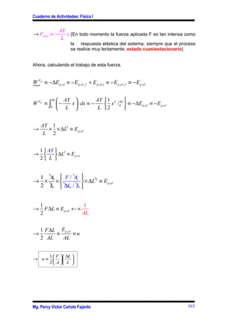 Cuaderno de Actividades: Física I


                 AY
→ Felast ≡ −        x {En todo momento la fuerza aplicada F es tan intensa como
                  L
                        la respuesta elástica del sistema, siempre que el proceso
                        se realice muy lentamente, estado cuasiestacionario}


Ahora, calculando el trabajo de esta fuerza,


W Fel ≡ −∆E p ,el ≡ − E p ,el , f + E p ,el ,i ≡ − E p ,el , f ≡ − E p ,el
{

          ∆L  AY                    AY  1 2 ∆L 
W Fel ≡ ∫  −            x  ⋅ dx ≡ −     x / 0  ≡ −∆E p ,el ≡ − E p ,el
         0
              L                      L 2       


     AY 1
→      × × ∆L2 ≡ E p ,el
      L 2


 1  AY  2
→       ∆L ≡ E p ,el
 2 L 


 1 A  F/ A 
→ × ×         × ∆L ≡ E p ,el
                    2

 2 L  ∆L / L 


    1                    1
→     F ∆L ≡ E p ,el ← ×
    2                    AL


    1 F ∆L E p ,el
→         ≡        ≡u
    2 AL    AL


     1 F ∆L 
→ u ≡  
             
     2  A  L 




Mg. Percy Víctor Cañote Fajardo                                              163
 
