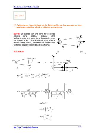 Cuaderno de Actividades: Física I


      1
        se≡u
      2

 ¿? Aplicaciones tecnológicas de la deformación de los cuerpos en sus
    tres fases notables: elástica, plástica y de ruptura.


 S6P10) Se cuenta con una barra troncocónica
 maciza      cuya      sección     circular   varía
 uniformemente a lo largo de su longitud L, entre
 los diámetros d y D. Los extremos están sujetos
 a una fuerza axial F, determine la deformación
 unitaria ó específica debido a dicha fuerza.


 SOLUCION:                                                  d/2                          D/2
                                                        F                                      F
                                                   Y

                          b/2                                              L
d/2                                                                   A(x)
                                         De      D/2

                                                  d/2             y   F
               L                                    0                              x
                                                                  X   Ax       L

             FL         Fdx       d ( D−d)
      ∆L ≡      → dL ≡        , y≡ +       x
             YA        Yπ y 2
                                  2    2L


                                                                  
                                                                  
                                                                  
                   Fdx                    2F  L       dx           2 FL
      dL ≡                        ≡→ ∆L ≡     ∫0                 2
                                                                     ≡
           Yπ     ( D − d ) x
                                2
                                          Yπ      ( D − d ) x   Y π dD
              d +                           d +              
            2        L0                          4 L         
                                              144 2444       3
                                                     I            

                                     →I ≡?

                                             D−d 
                                     u ≡ d +     x
                                             L 

                                           D−d 
                                     du ≡       dx
                                           L 



 Mg. Percy Víctor Cañote Fajardo                                                       164
 