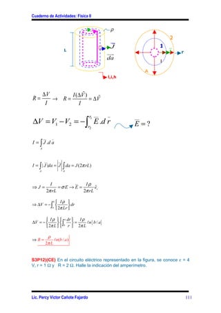 Cuaderno de Actividades: Física II


                                                  ρ
                                                                    2
                                                r
                                               J               1
                        L                                          J      r
                                              uu
                                               r
                                              da
                                                               I

                                                           A
                                              l,i,h



        ∆V           %
                I (∆V )
R=         → R=         = ∆V%
         I         I

                                      r1 __   _
∆V = V1 − V2 = −∫ E .d r
                                                      __

                                      r2              E =?
        __     _
I = ∫ J .d a
    A



        __         __
I = ∫ | J |da = J       ∫ da = J (2π rL)
    A                   A




               I         __
                              Iρ
⇒J =               =σE → E =       ˆ
                                   er
             2π rL           2π rL

          b Iρ 
⇒ ∆V = − ∫          dr
          a
             2π Lr 

        I ρ   a dr  I ρ
∆V = −        ∫    =     ln { b / a}
        2π L   b r  2π L

          ρ
⇒R=           ln(b / a )
         2π L


S3P12)(CE) En el circuito eléctrico representado en la figura, se conoce ε = 4
V, r = 1 Ω y R = 2 Ω. Halle la indicación del amperímetro.




Lic. Percy Víctor Cañote Fajardo                                              111
 