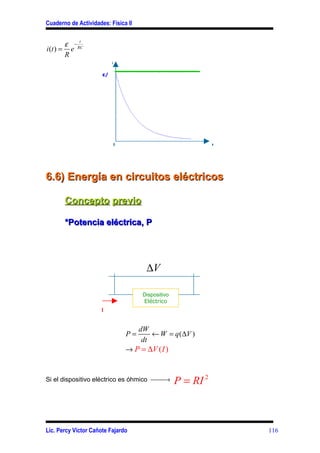 Cuaderno de Actividades: Física II


        ε − RC
             t
i (t ) = e
        R
                           i

                      ε/
                      R




                               0                                  t




6.6) Energía en circuitos eléctricos

       Concepto previo

       *Potencia eléctrica, P




                                          ∆V

                                         Dispositivo
                                         Eléctrico
                      I


                                        dW
                                   P=       ← W = q (∆V )
                                         dt
                                   → P = ∆V ( I )


Si el dispositivo eléctrico es óhmico →              P = RI 2



Lic. Percy Víctor Cañote Fajardo                                      116
 